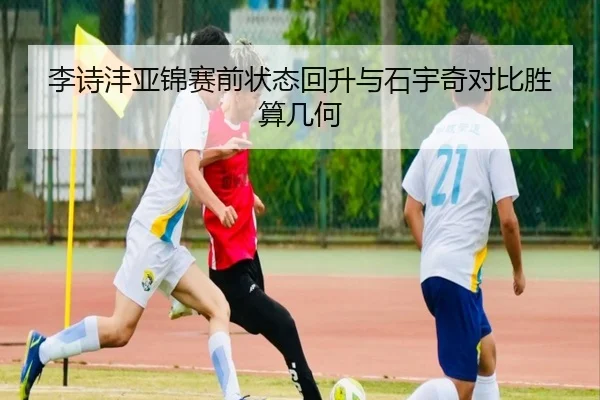 李诗沣亚锦赛前状态回升与石宇奇对比胜算几何