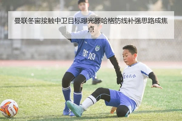 曼联冬窗接触中卫目标曝光滕哈格防线补强思路成焦点
